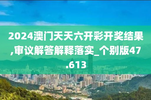 2024澳门天天六开彩开奖结果,审议解答解释落实_个别版47.613