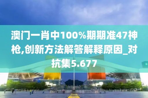 澳门一肖中100%期期准47神枪,创新方法解答解释原因_对抗集5.677