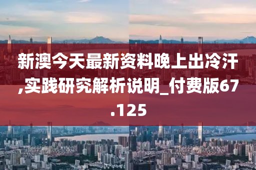 新澳今天最新资料晚上出冷汗,实践研究解析说明_付费版67.125