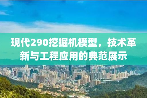 现代290挖掘机模型，技术革新与工程应用的典范展示