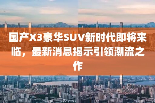 国产X3豪华SUV新时代即将来临，最新消息揭示引领潮流之作