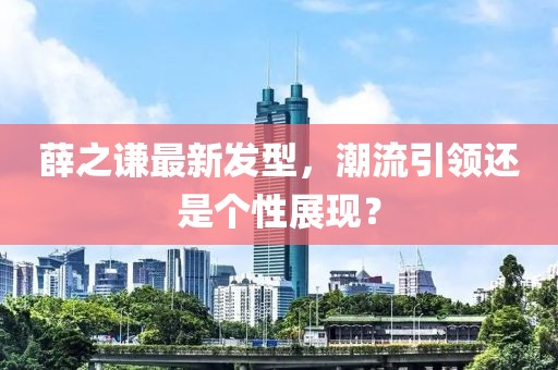 薛之谦最新发型，潮流引领还是个性展现？