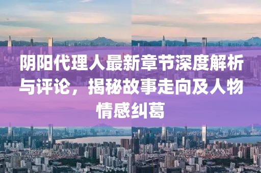 阴阳代理人最新章节深度解析与评论，揭秘故事走向及人物情感纠葛