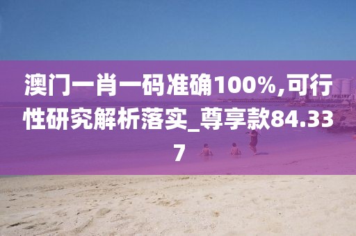 澳门一肖一码准确100%,可行性研究解析落实_尊享款84.337