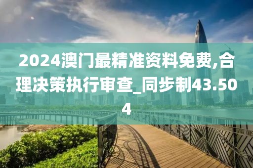 2024澳门最精准资料免费,合理决策执行审查_同步制43.504