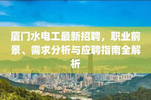 厦门水电工最新招聘，职业前景、需求分析与应聘指南全解析