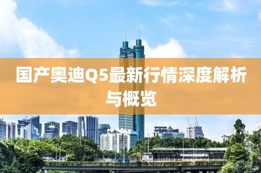 国产奥迪Q5最新行情深度解析与概览