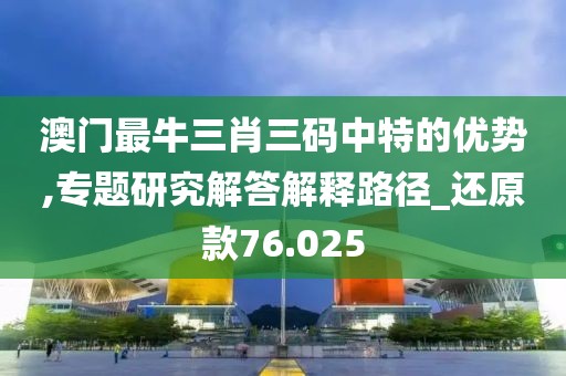 澳门最牛三肖三码中特的优势,专题研究解答解释路径_还原款76.025