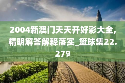 2004新澳门天天开好彩大全,精明解答解释落实_篮球集22.279