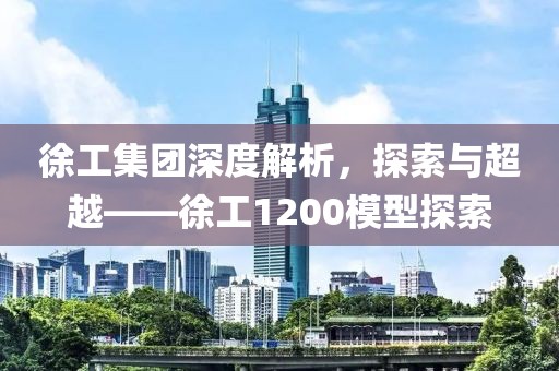 徐工集团深度解析，探索与超越——徐工1200模型探索