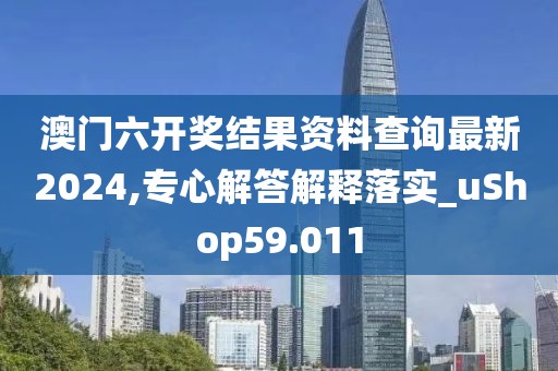 澳门六开奖结果资料查询最新2024,专心解答解释落实_uShop59.011