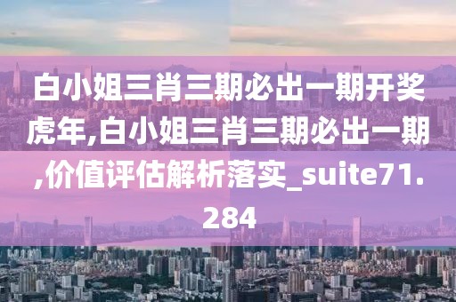 白小姐三肖三期必出一期开奖虎年,白小姐三肖三期必出一期,价值评估解析落实_suite71.284