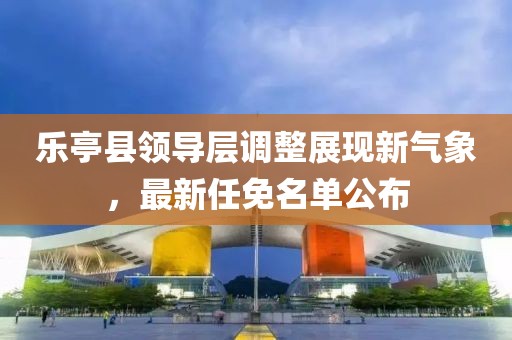 乐亭县领导层调整展现新气象，最新任免名单公布