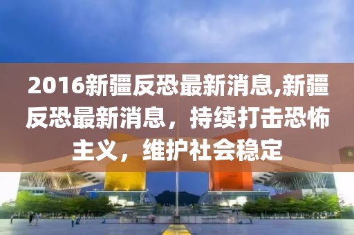 2016新疆反恐最新消息,新疆反恐最新消息，持续打击恐怖主义，维护社会稳定