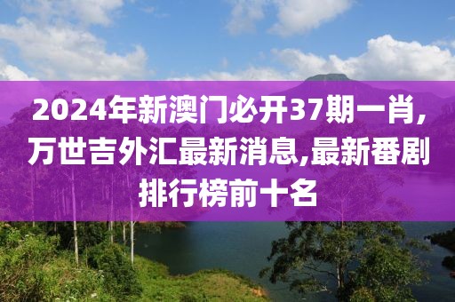 2024年新澳门必开37期一肖,万世吉外汇最新消息,最新番剧排行榜前十名