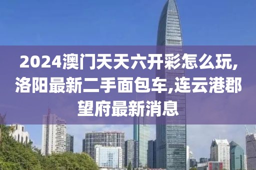 2024澳门天天六开彩怎么玩,洛阳最新二手面包车,连云港郡望府最新消息