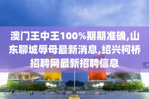 澳门王中王100%期期准确,山东聊城辱母最新消息,绍兴柯桥招聘网最新招聘信息