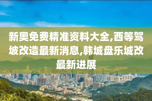 新奥免费精准资料大全,西等驾坡改造最新消息,韩城盘乐城改最新进展