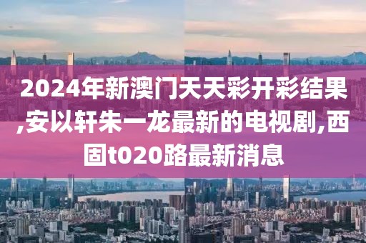 2024年新澳门天天彩开彩结果,安以轩朱一龙最新的电视剧,西固t020路最新消息