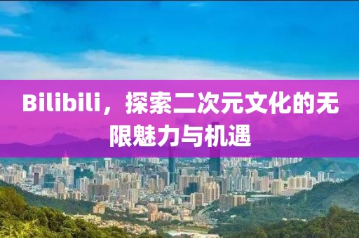 Bilibili，探索二次元文化的无限魅力与机遇