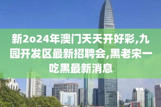 新2o24年澳门天天开好彩,九园开发区最新招聘会,黑老宋一吃黑最新消息