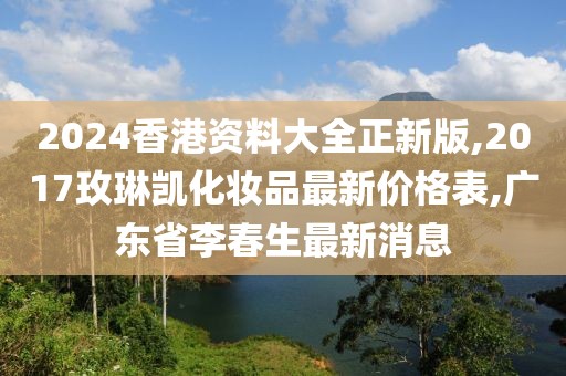 2024香港资料大全正新版,2017玫琳凯化妆品最新价格表,广东省李春生最新消息