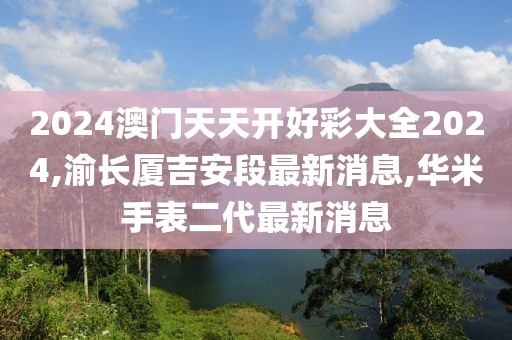 2024澳门天天开好彩大全2024,渝长厦吉安段最新消息,华米手表二代最新消息