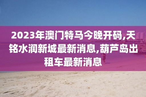 2023年澳门特马今晚开码,天铭水润新城最新消息,葫芦岛出租车最新消息