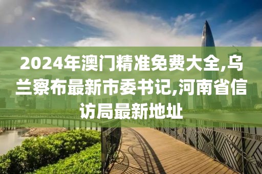 2024年澳门精准免费大全,乌兰察布最新市委书记,河南省信访局最新地址