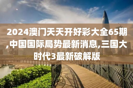 2024澳门天天开好彩大全65期,中国国际局势最新消息,三国大时代3最新破解版