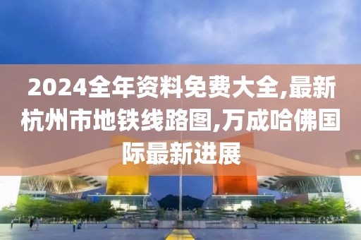 2024全年资料免费大全,最新杭州市地铁线路图,万成哈佛国际最新进展