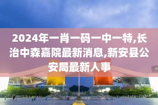 2024年一肖一码一中一特,长治中森嘉院最新消息,新安县公安局最新人事