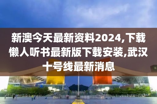 新澳今天最新资料2024,下载懒人听书最新版下载安装,武汉十号线最新消息