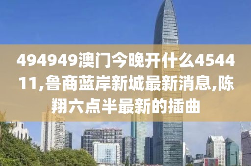 494949澳门今晚开什么454411,鲁商蓝岸新城最新消息,陈翔六点半最新的插曲