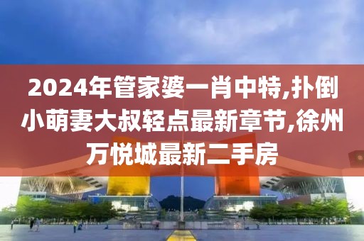 2024年管家婆一肖中特,扑倒小萌妻大叔轻点最新章节,徐州万悦城最新二手房