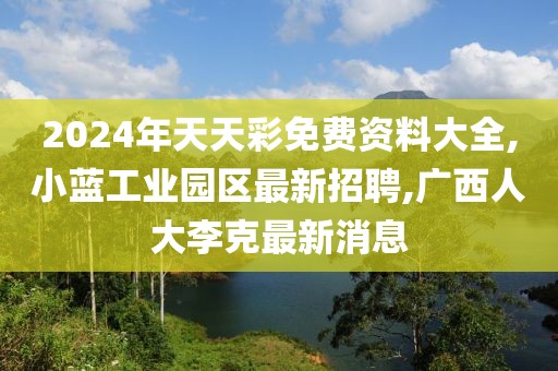 2024年天天彩免费资料大全,小蓝工业园区最新招聘,广西人大李克最新消息