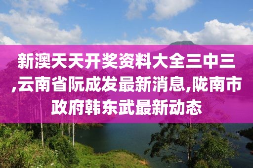 新澳天天开奖资料大全三中三,云南省阮成发最新消息,陇南市政府韩东武最新动态