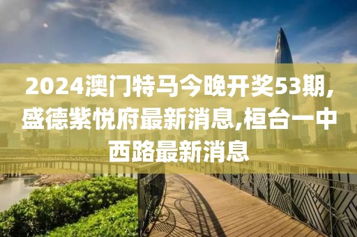 2024澳门特马今晚开奖53期,盛德紫悦府最新消息,桓台一中西路最新消息