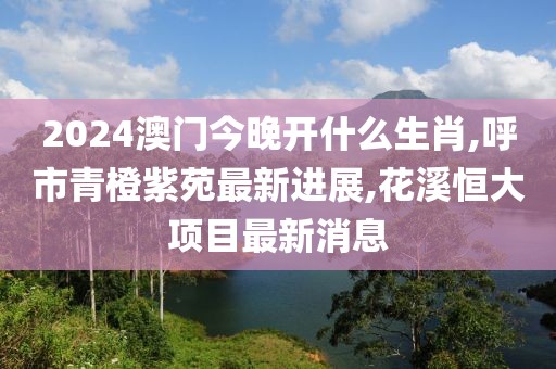 2024澳门今晚开什么生肖,呼市青橙紫苑最新进展,花溪恒大项目最新消息