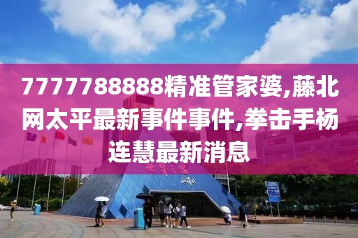 7777788888精准管家婆,藤北网太平最新事件事件,拳击手杨连慧最新消息