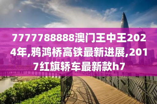 7777788888澳门王中王2024年,鸦鸿桥高铁最新进展,2017红旗轿车最新款h7