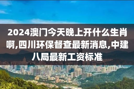 2024澳门今天晚上开什么生肖啊,四川环保督查最新消息,中建八局最新工资标准