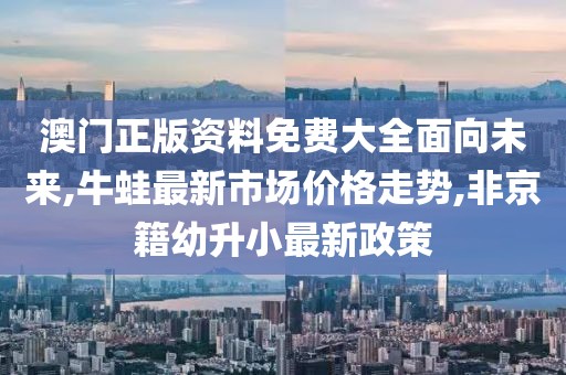 澳门正版资料免费大全面向未来,牛蛙最新市场价格走势,非京籍幼升小最新政策