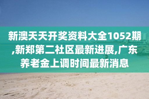 新澳天天开奖资料大全1052期,新郑第二社区最新进展,广东养老金上调时间最新消息