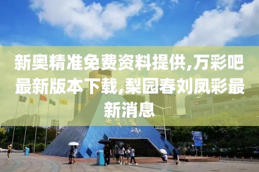 新奥精准免费资料提供,万彩吧最新版本下载,梨园春刘凤彩最新消息