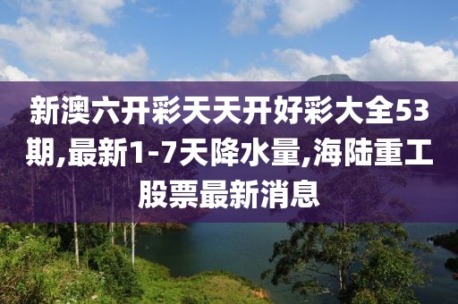 新澳六开彩天天开好彩大全53期,最新1-7天降水量,海陆重工股票最新消息