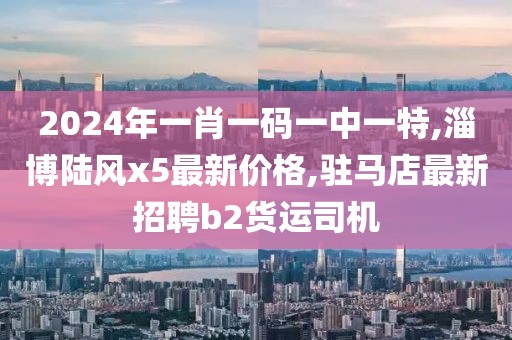 2024年一肖一码一中一特,淄博陆风x5最新价格,驻马店最新招聘b2货运司机