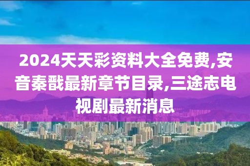 2024天天彩资料大全免费,安音秦戬最新章节目录,三途志电视剧最新消息