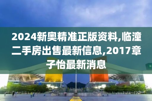 2024新奥精准正版资料,临潼二手房出售最新信息,2017章子怡最新消息