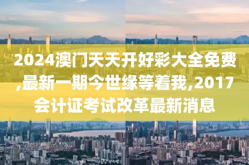 2024澳门天天开好彩大全免费,最新一期今世缘等着我,2017会计证考试改革最新消息